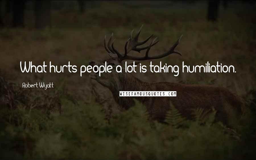 Robert Wyatt Quotes: What hurts people a lot is taking humiliation.