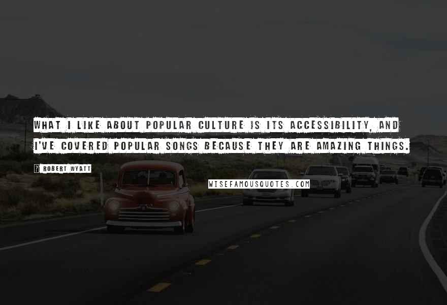 Robert Wyatt Quotes: What I like about popular culture is its accessibility, and I've covered popular songs because they are amazing things.