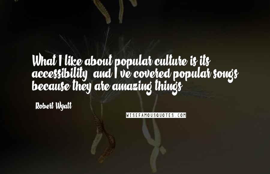 Robert Wyatt Quotes: What I like about popular culture is its accessibility, and I've covered popular songs because they are amazing things.