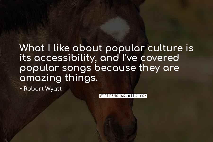 Robert Wyatt Quotes: What I like about popular culture is its accessibility, and I've covered popular songs because they are amazing things.
