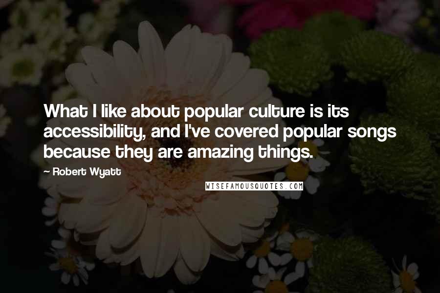 Robert Wyatt Quotes: What I like about popular culture is its accessibility, and I've covered popular songs because they are amazing things.