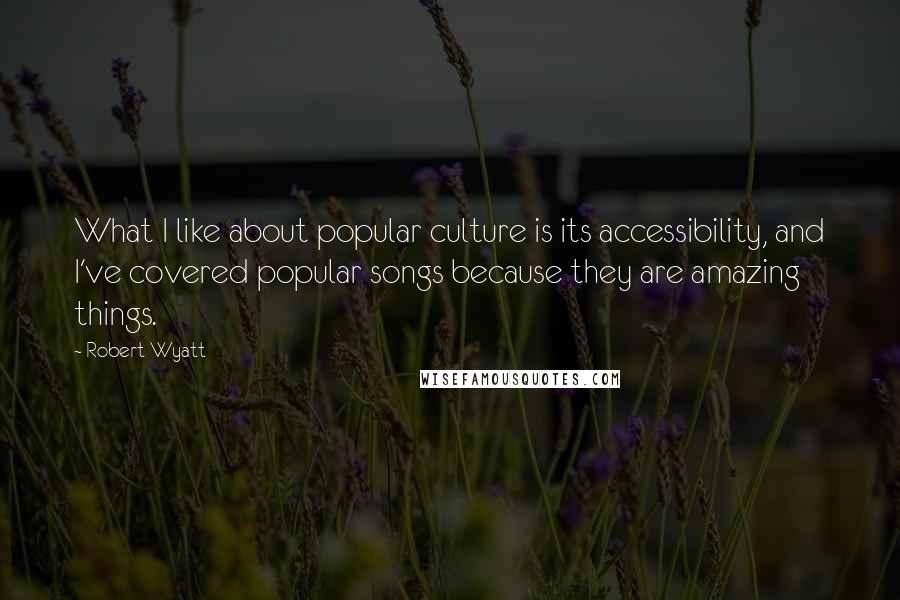 Robert Wyatt Quotes: What I like about popular culture is its accessibility, and I've covered popular songs because they are amazing things.