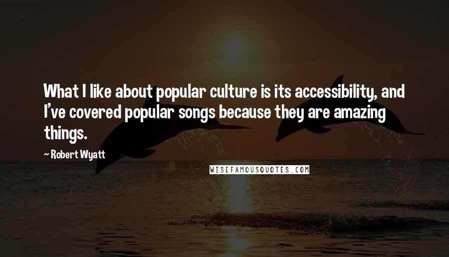 Robert Wyatt Quotes: What I like about popular culture is its accessibility, and I've covered popular songs because they are amazing things.