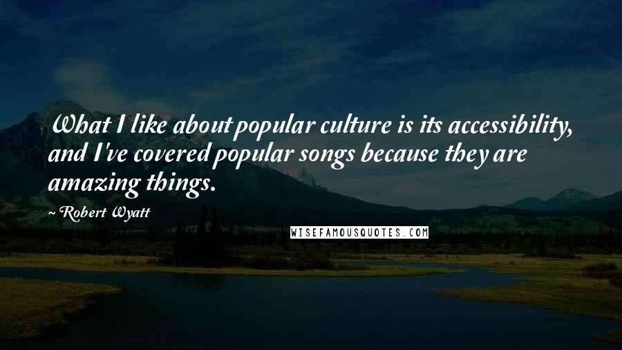 Robert Wyatt Quotes: What I like about popular culture is its accessibility, and I've covered popular songs because they are amazing things.