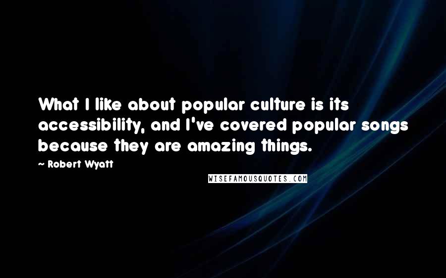 Robert Wyatt Quotes: What I like about popular culture is its accessibility, and I've covered popular songs because they are amazing things.