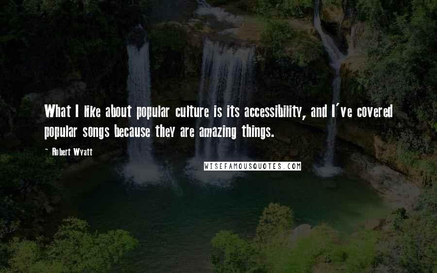 Robert Wyatt Quotes: What I like about popular culture is its accessibility, and I've covered popular songs because they are amazing things.