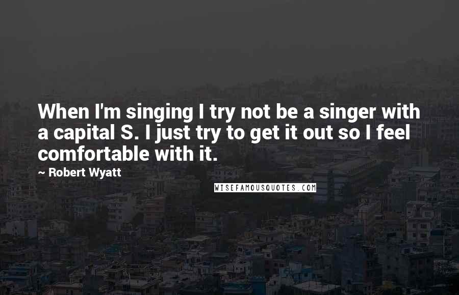 Robert Wyatt Quotes: When I'm singing I try not be a singer with a capital S. I just try to get it out so I feel comfortable with it.