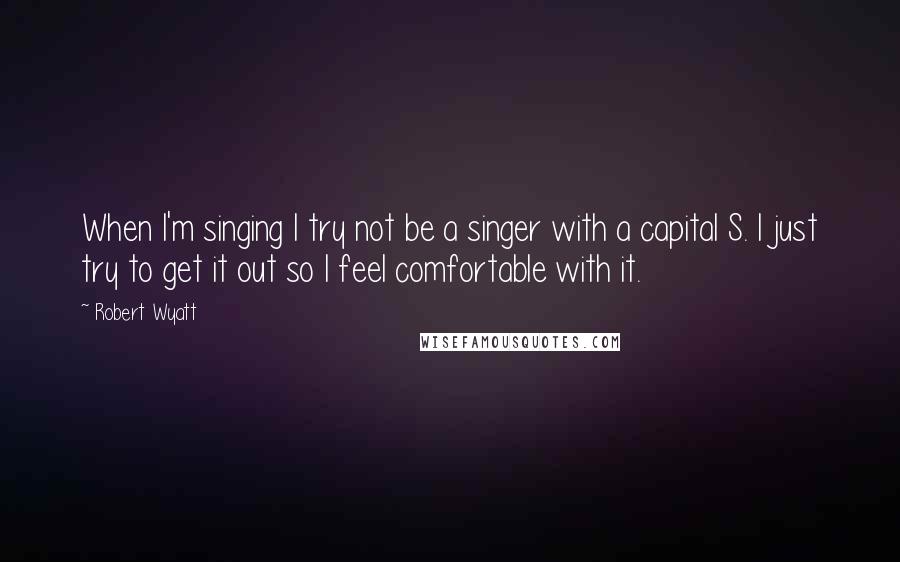 Robert Wyatt Quotes: When I'm singing I try not be a singer with a capital S. I just try to get it out so I feel comfortable with it.