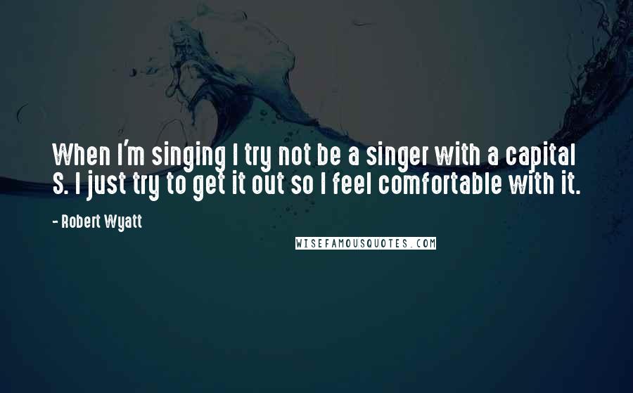 Robert Wyatt Quotes: When I'm singing I try not be a singer with a capital S. I just try to get it out so I feel comfortable with it.