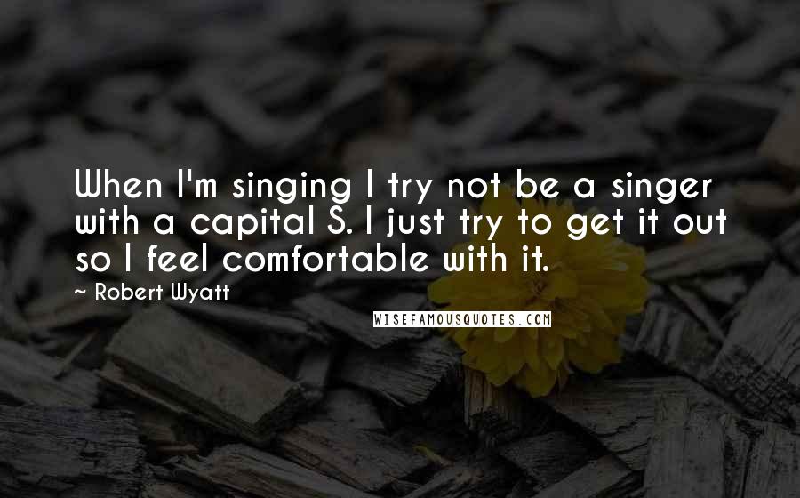 Robert Wyatt Quotes: When I'm singing I try not be a singer with a capital S. I just try to get it out so I feel comfortable with it.