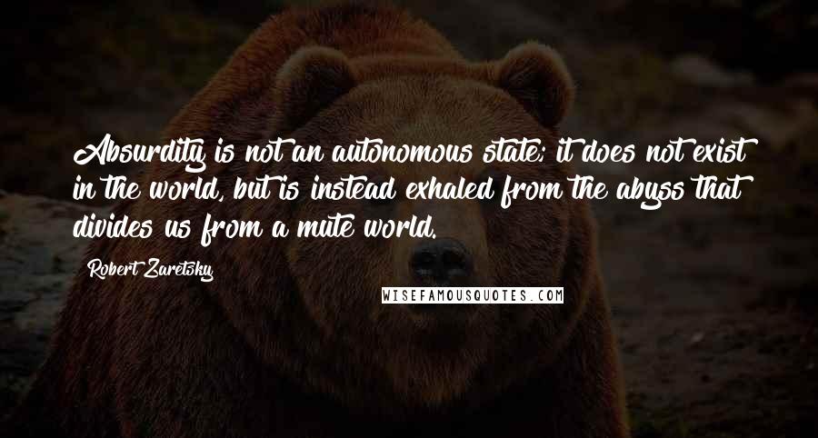 Robert Zaretsky Quotes: Absurdity is not an autonomous state; it does not exist in the world, but is instead exhaled from the abyss that divides us from a mute world.