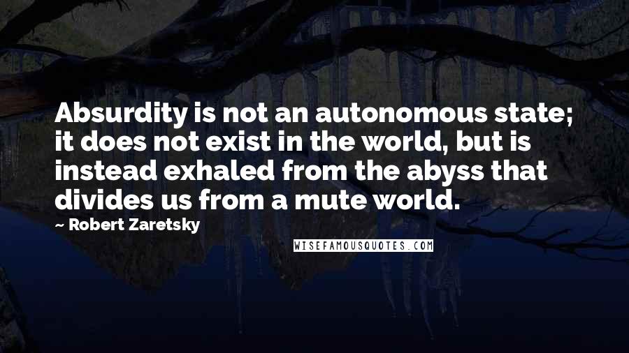 Robert Zaretsky Quotes: Absurdity is not an autonomous state; it does not exist in the world, but is instead exhaled from the abyss that divides us from a mute world.