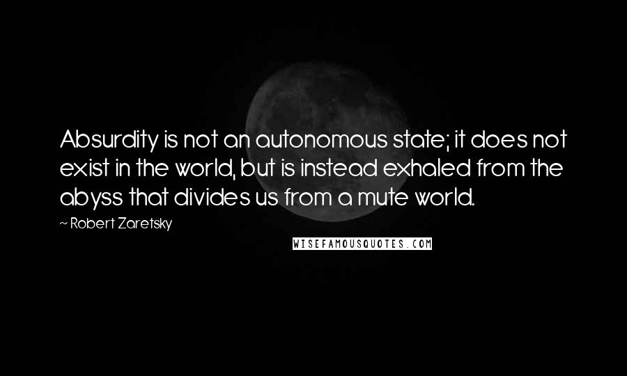 Robert Zaretsky Quotes: Absurdity is not an autonomous state; it does not exist in the world, but is instead exhaled from the abyss that divides us from a mute world.