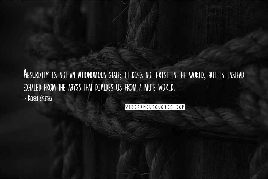 Robert Zaretsky Quotes: Absurdity is not an autonomous state; it does not exist in the world, but is instead exhaled from the abyss that divides us from a mute world.