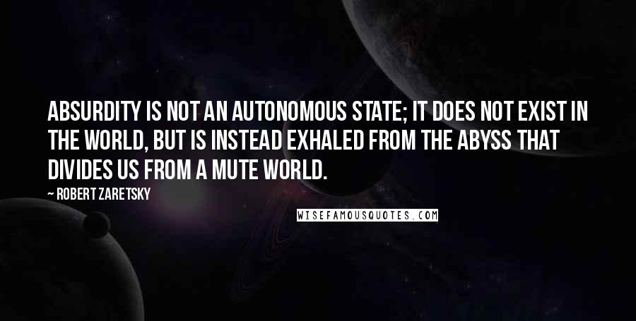 Robert Zaretsky Quotes: Absurdity is not an autonomous state; it does not exist in the world, but is instead exhaled from the abyss that divides us from a mute world.