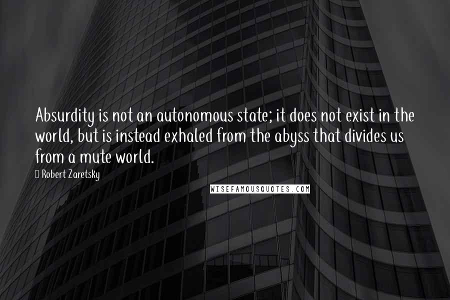 Robert Zaretsky Quotes: Absurdity is not an autonomous state; it does not exist in the world, but is instead exhaled from the abyss that divides us from a mute world.