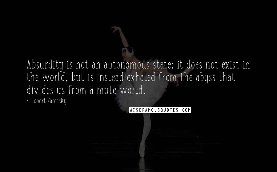 Robert Zaretsky Quotes: Absurdity is not an autonomous state; it does not exist in the world, but is instead exhaled from the abyss that divides us from a mute world.