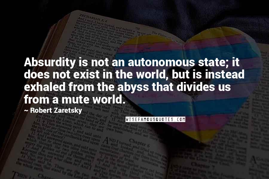 Robert Zaretsky Quotes: Absurdity is not an autonomous state; it does not exist in the world, but is instead exhaled from the abyss that divides us from a mute world.