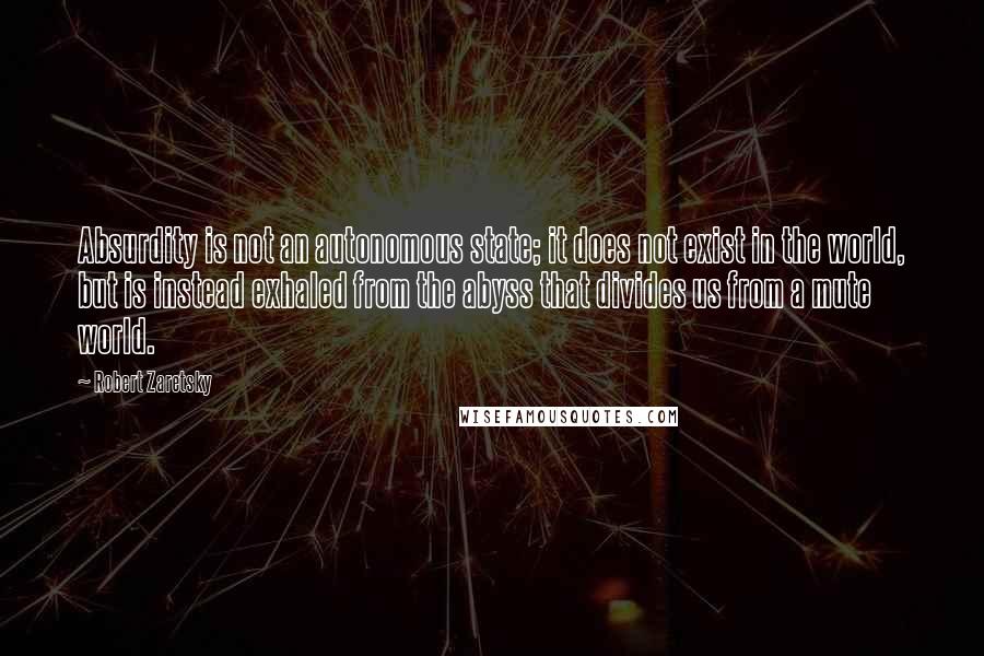 Robert Zaretsky Quotes: Absurdity is not an autonomous state; it does not exist in the world, but is instead exhaled from the abyss that divides us from a mute world.