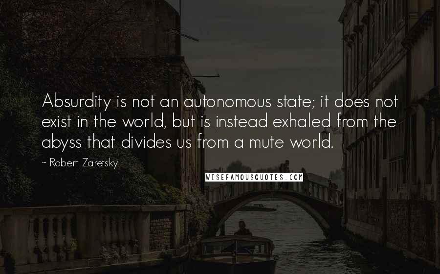 Robert Zaretsky Quotes: Absurdity is not an autonomous state; it does not exist in the world, but is instead exhaled from the abyss that divides us from a mute world.