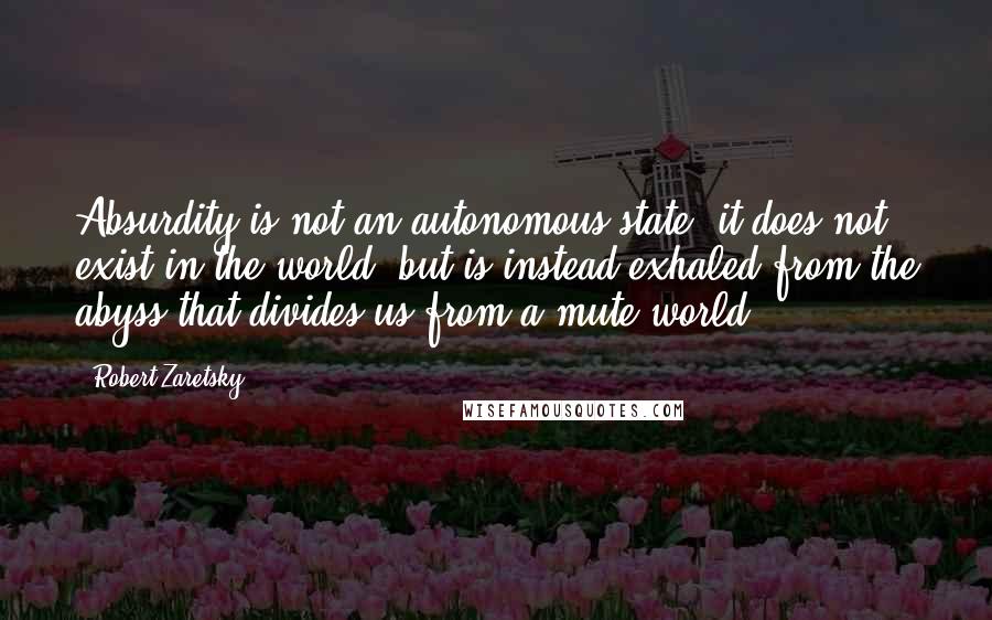 Robert Zaretsky Quotes: Absurdity is not an autonomous state; it does not exist in the world, but is instead exhaled from the abyss that divides us from a mute world.