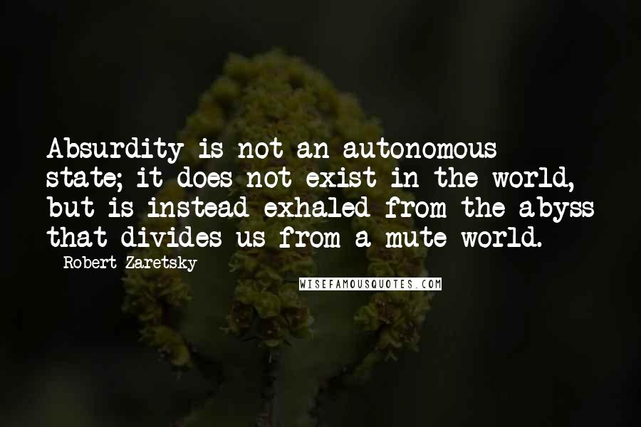 Robert Zaretsky Quotes: Absurdity is not an autonomous state; it does not exist in the world, but is instead exhaled from the abyss that divides us from a mute world.