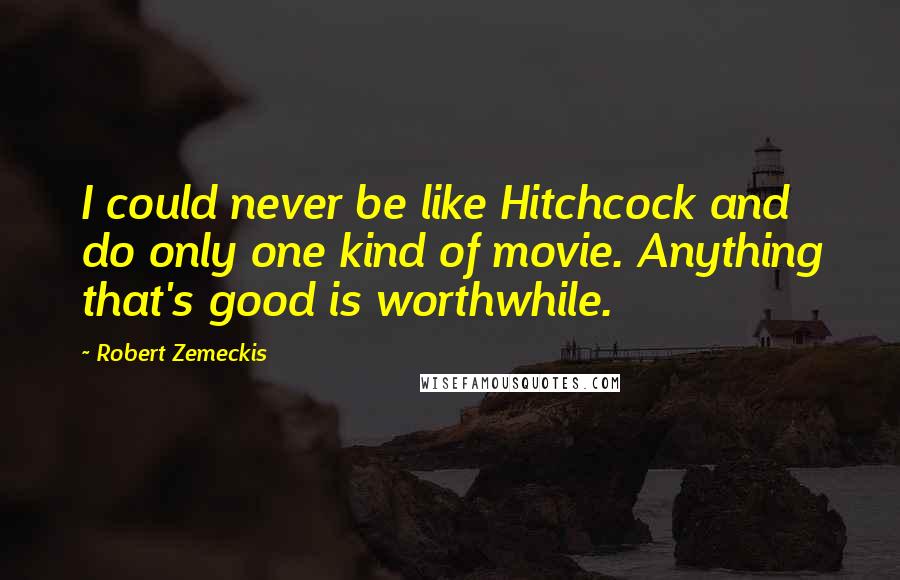 Robert Zemeckis Quotes: I could never be like Hitchcock and do only one kind of movie. Anything that's good is worthwhile.