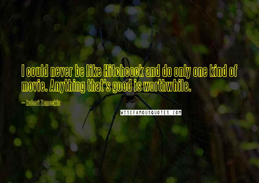 Robert Zemeckis Quotes: I could never be like Hitchcock and do only one kind of movie. Anything that's good is worthwhile.