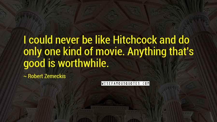 Robert Zemeckis Quotes: I could never be like Hitchcock and do only one kind of movie. Anything that's good is worthwhile.
