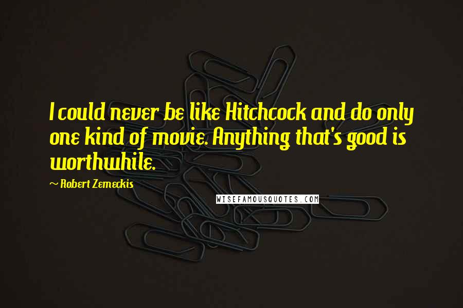 Robert Zemeckis Quotes: I could never be like Hitchcock and do only one kind of movie. Anything that's good is worthwhile.