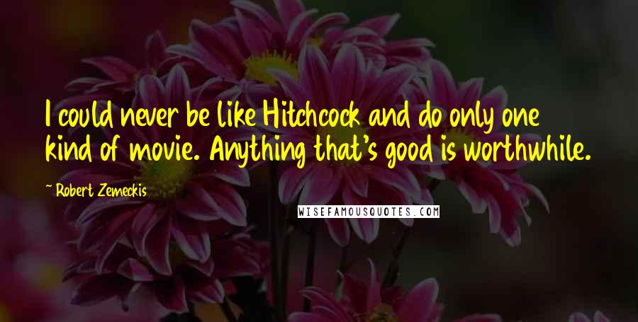 Robert Zemeckis Quotes: I could never be like Hitchcock and do only one kind of movie. Anything that's good is worthwhile.