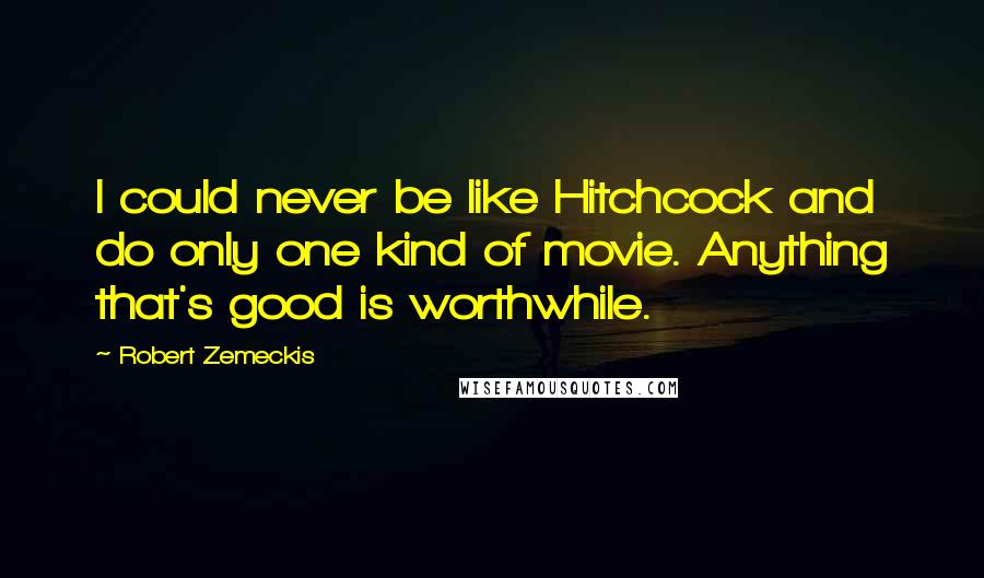 Robert Zemeckis Quotes: I could never be like Hitchcock and do only one kind of movie. Anything that's good is worthwhile.