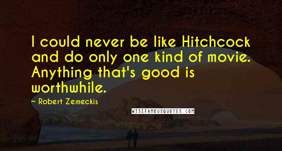 Robert Zemeckis Quotes: I could never be like Hitchcock and do only one kind of movie. Anything that's good is worthwhile.