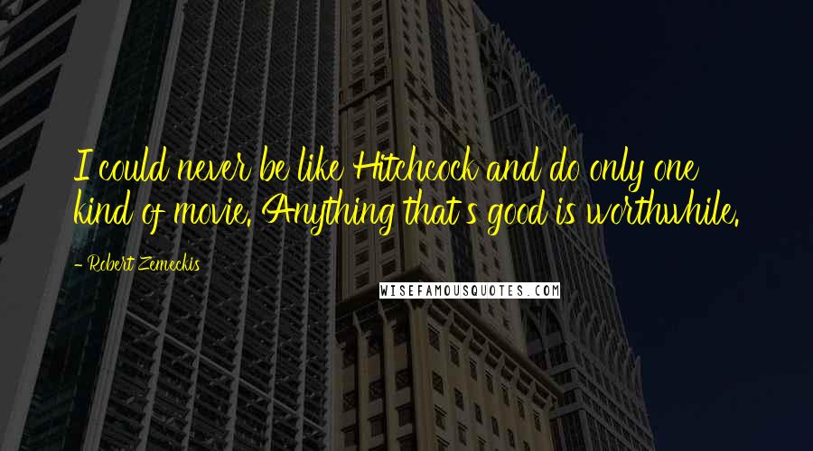 Robert Zemeckis Quotes: I could never be like Hitchcock and do only one kind of movie. Anything that's good is worthwhile.