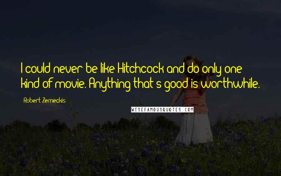 Robert Zemeckis Quotes: I could never be like Hitchcock and do only one kind of movie. Anything that's good is worthwhile.