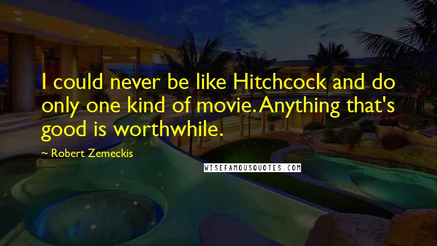 Robert Zemeckis Quotes: I could never be like Hitchcock and do only one kind of movie. Anything that's good is worthwhile.