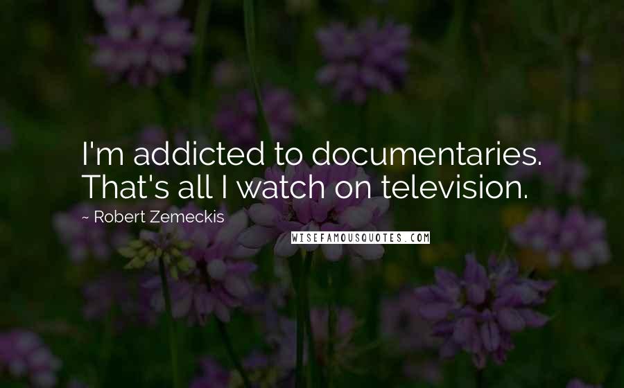 Robert Zemeckis Quotes: I'm addicted to documentaries. That's all I watch on television.