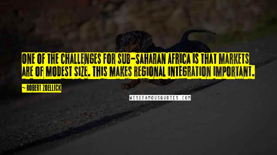 Robert Zoellick Quotes: One of the challenges for sub-Saharan Africa is that markets are of modest size. This makes regional integration important.