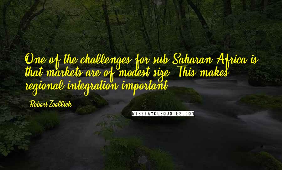 Robert Zoellick Quotes: One of the challenges for sub-Saharan Africa is that markets are of modest size. This makes regional integration important.