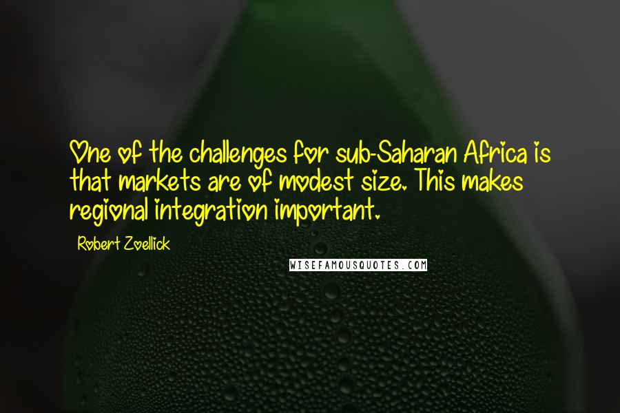 Robert Zoellick Quotes: One of the challenges for sub-Saharan Africa is that markets are of modest size. This makes regional integration important.