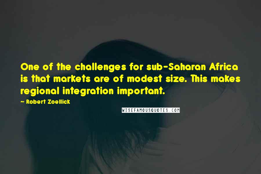 Robert Zoellick Quotes: One of the challenges for sub-Saharan Africa is that markets are of modest size. This makes regional integration important.