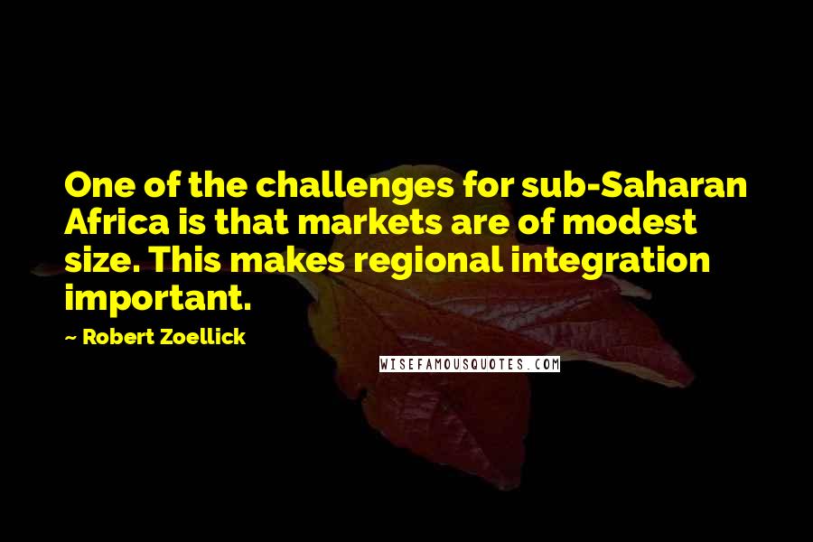 Robert Zoellick Quotes: One of the challenges for sub-Saharan Africa is that markets are of modest size. This makes regional integration important.
