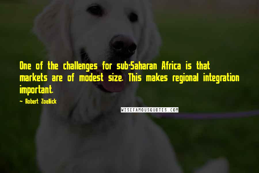 Robert Zoellick Quotes: One of the challenges for sub-Saharan Africa is that markets are of modest size. This makes regional integration important.