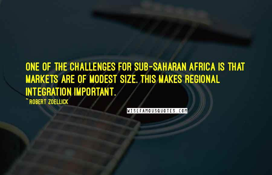 Robert Zoellick Quotes: One of the challenges for sub-Saharan Africa is that markets are of modest size. This makes regional integration important.