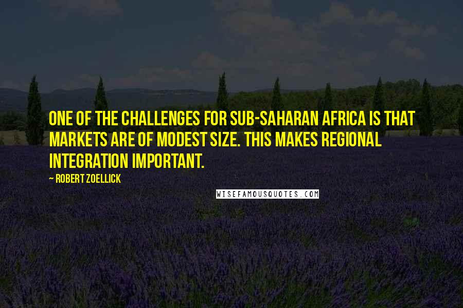 Robert Zoellick Quotes: One of the challenges for sub-Saharan Africa is that markets are of modest size. This makes regional integration important.