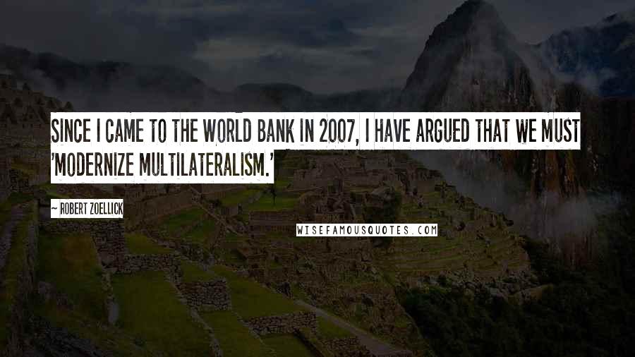 Robert Zoellick Quotes: Since I came to the World Bank in 2007, I have argued that we must 'modernize multilateralism.'