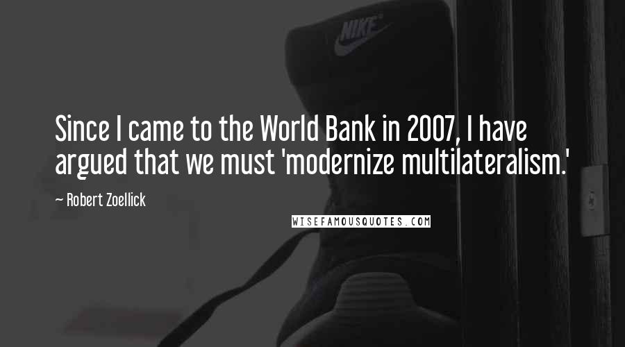 Robert Zoellick Quotes: Since I came to the World Bank in 2007, I have argued that we must 'modernize multilateralism.'