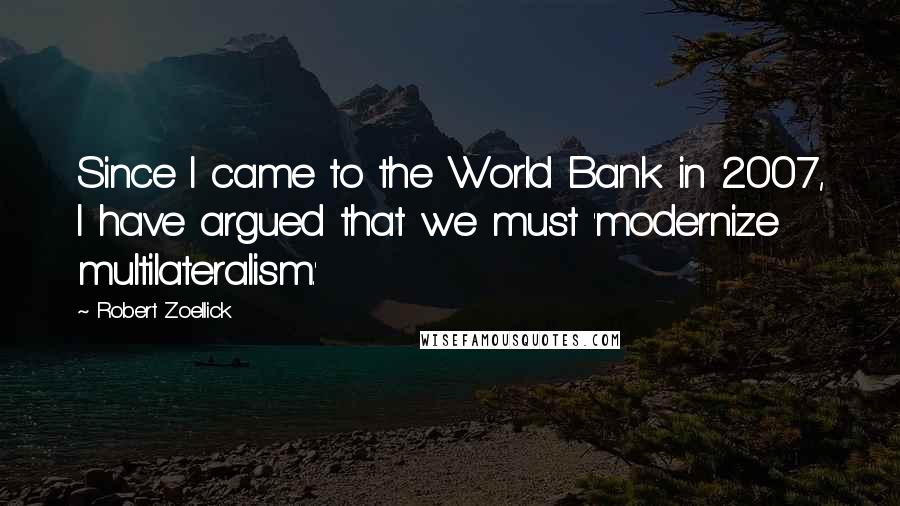 Robert Zoellick Quotes: Since I came to the World Bank in 2007, I have argued that we must 'modernize multilateralism.'