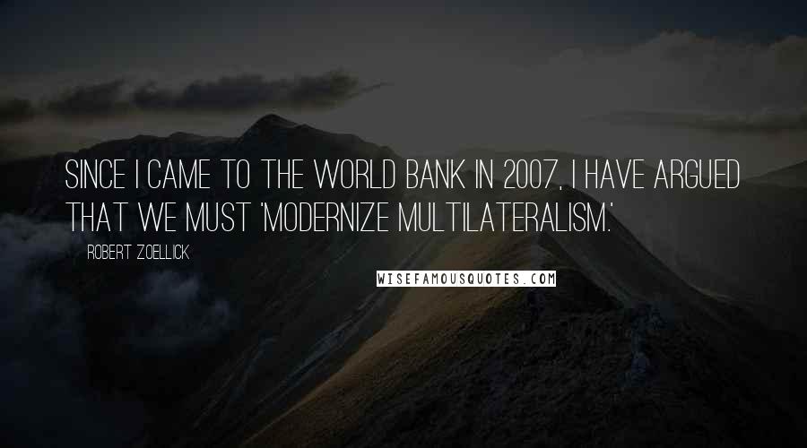Robert Zoellick Quotes: Since I came to the World Bank in 2007, I have argued that we must 'modernize multilateralism.'