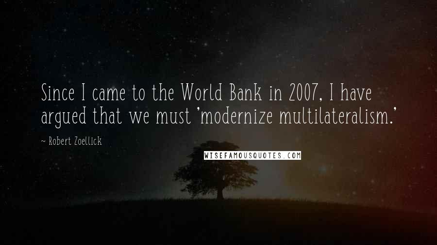 Robert Zoellick Quotes: Since I came to the World Bank in 2007, I have argued that we must 'modernize multilateralism.'